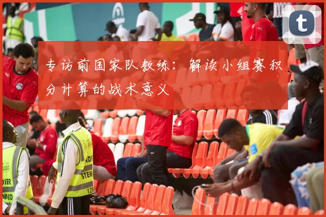 专访前国家队教练:解读小组赛积分计算的战术意义
