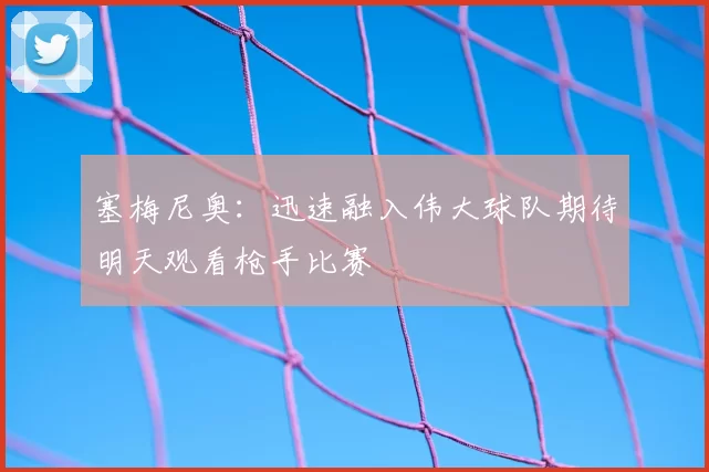 塞梅尼奥:迅速融入伟大球队期待明天观看枪手比赛