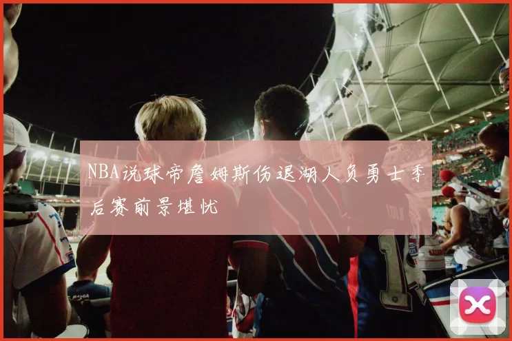 NBA说球帝詹姆斯伤退湖人负勇士季后赛前景堪忧