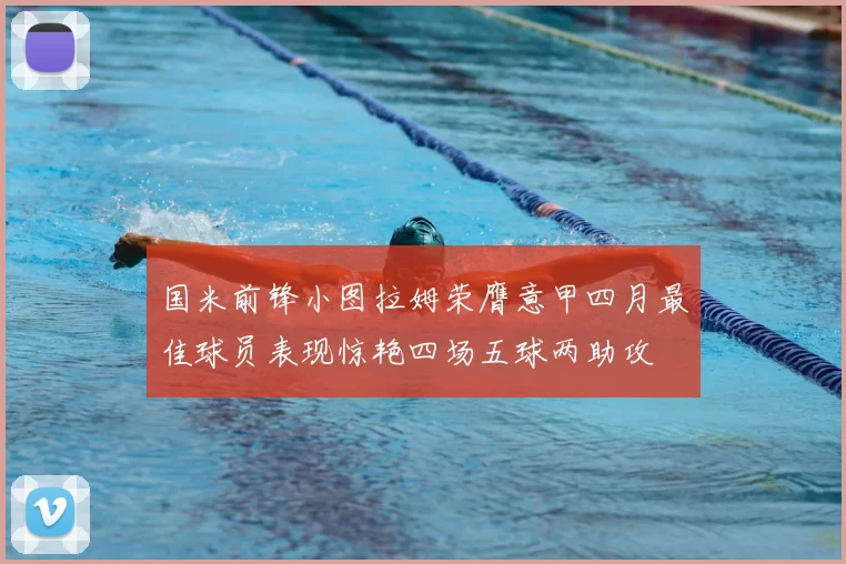 国米前锋小图拉姆荣膺意甲四月最佳球员表现惊艳四场五球两助攻