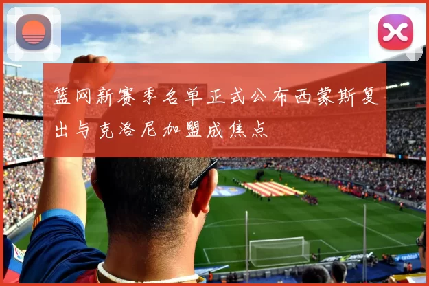 篮网新赛季名单正式公布西蒙斯复出与克洛尼加盟成焦点