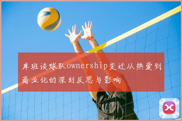 库班谈球队ownership变迁从热爱到商业化的深刻反思与影响