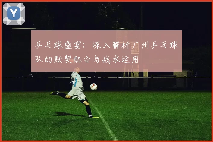 乒乓球盛宴：深入解析广州乒乓球队的默契配合与战术运用