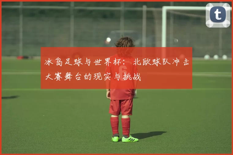冰岛足球与世界杯:北欧球队冲击大赛舞台的现实与挑战