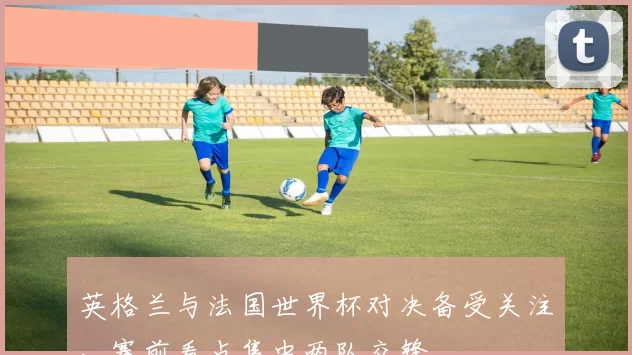 英格兰与法国世界杯对决备受关注,赛前看点集中两队交锋