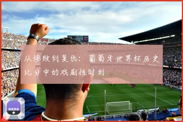 从惨败到复仇:葡萄牙世界杯历史比分中的戏剧性时刻