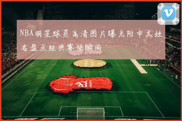 NBA明星球员高清图片曝光附中文姓名盘点经典赛场瞬间
