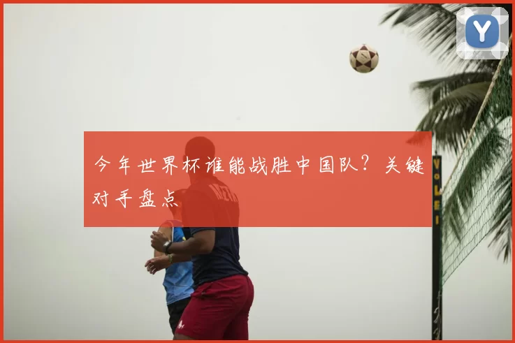 今年世界杯谁能战胜中国队?关键对手盘点