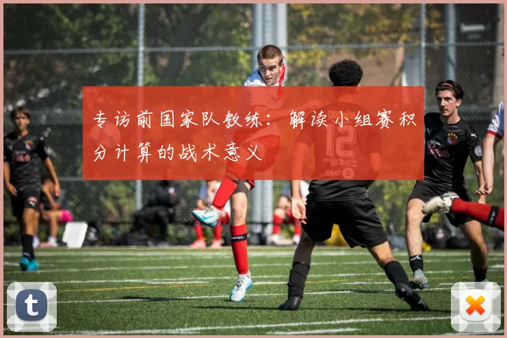 专访前国家队教练:解读小组赛积分计算的战术意义