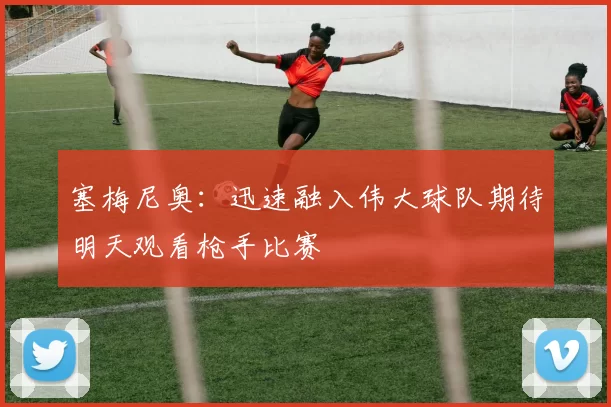 塞梅尼奥：迅速融入伟大球队期待明天观看枪手比赛