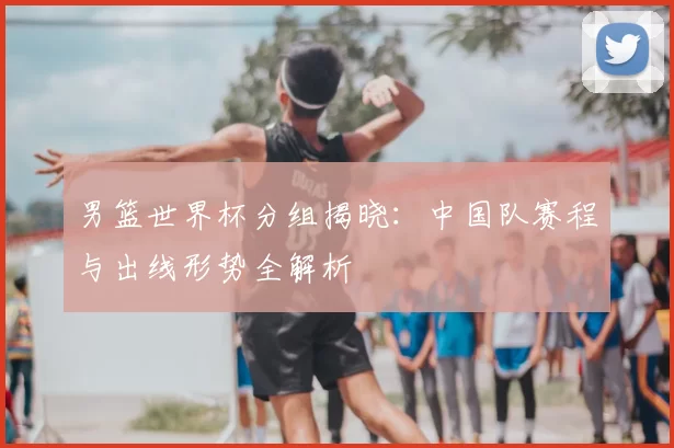 男篮世界杯分组揭晓:中国队赛程与出线形势全解析