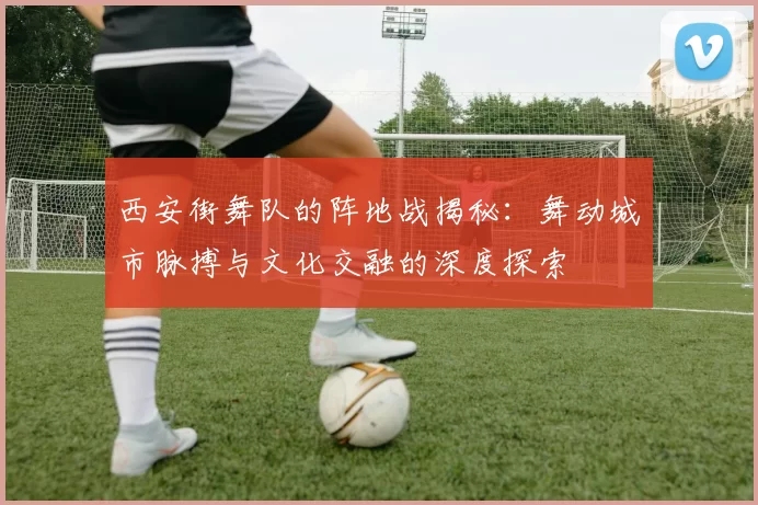 西安街舞队的阵地战揭秘:舞动城市脉搏与文化交融的深度探索