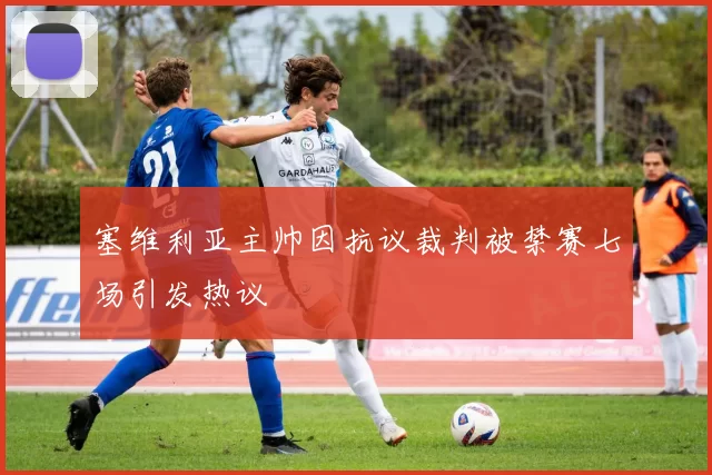 塞维利亚主帅因抗议裁判被禁赛七场引发热议