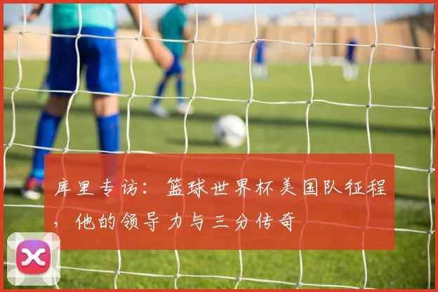 库里专访:篮球世界杯美国队征程,他的领导力与三分传奇
