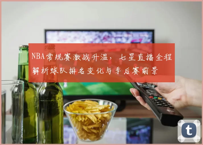 NBA常规赛激战升温，七星直播全程解析球队排名变化与季后赛前景