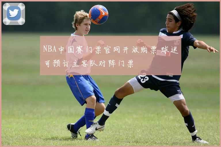 NBA中国赛门票官网开放购票 球迷可预订主客队对阵门票
