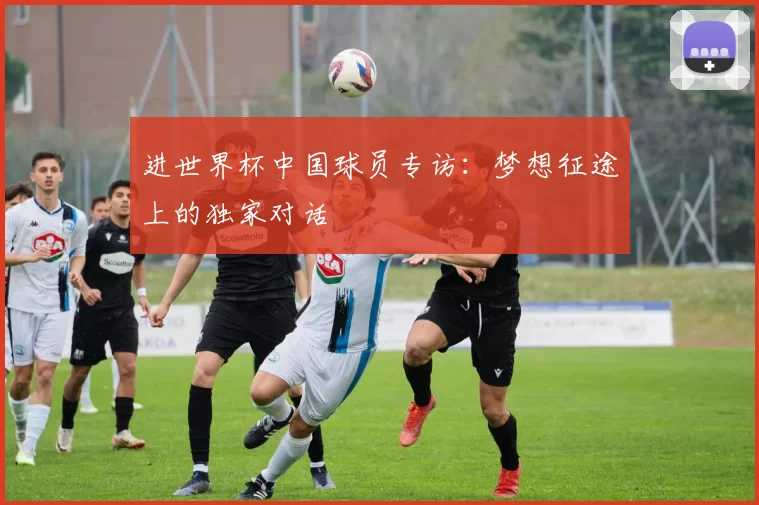 进世界杯中国球员专访：梦想征途上的独家对话
