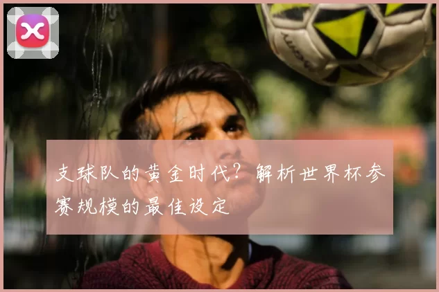 支球队的黄金时代?解析世界杯参赛规模的最佳设定