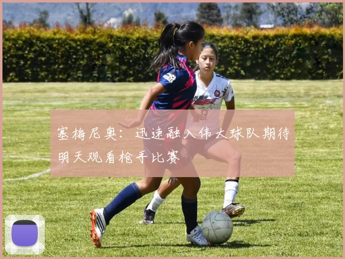 塞梅尼奥:迅速融入伟大球队期待明天观看枪手比赛