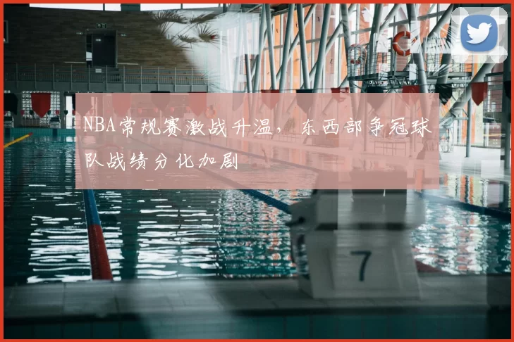 NBA常规赛激战升温，东西部争冠球队战绩分化加剧
