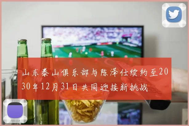 山东泰山俱乐部与陈泽仕续约至2030年12月31日共同迎接新挑战