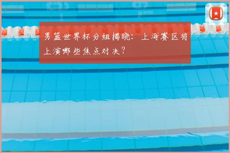 男篮世界杯分组揭晓:上海赛区将上演哪些焦点对决?